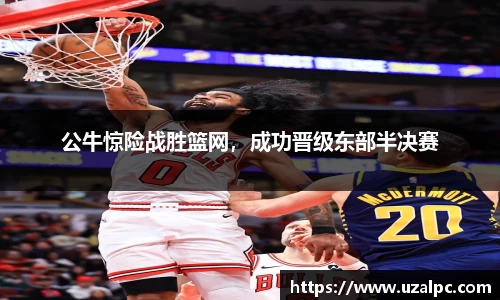 公牛惊险战胜篮网，成功晋级东部半决赛