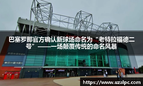 巴塞罗那官方确认新球场命名为“老特拉福德二号”——一场颠覆传统的命名风暴