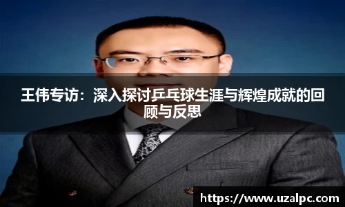 王伟专访：深入探讨乒乓球生涯与辉煌成就的回顾与反思