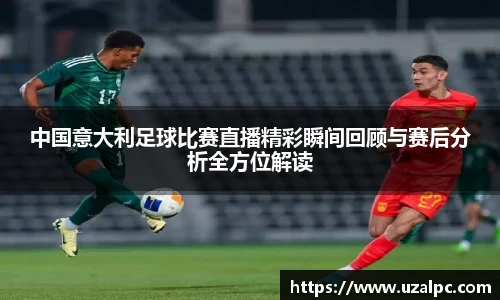 中国意大利足球比赛直播精彩瞬间回顾与赛后分析全方位解读