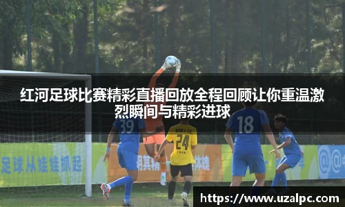 红河足球比赛精彩直播回放全程回顾让你重温激烈瞬间与精彩进球