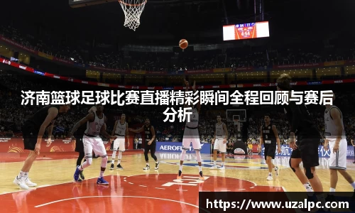 济南篮球足球比赛直播精彩瞬间全程回顾与赛后分析