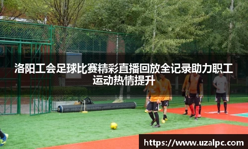 洛阳工会足球比赛精彩直播回放全记录助力职工运动热情提升
