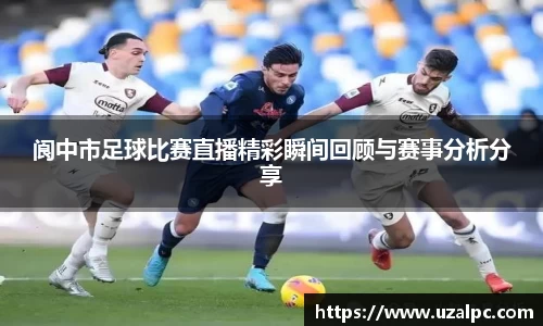 阆中市足球比赛直播精彩瞬间回顾与赛事分析分享