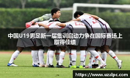中国U19男足新一届集训启动力争在国际赛场上取得佳绩