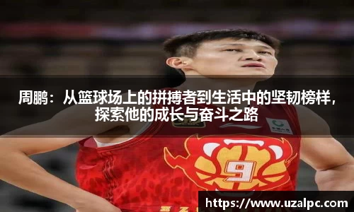 周鹏：从篮球场上的拼搏者到生活中的坚韧榜样，探索他的成长与奋斗之路